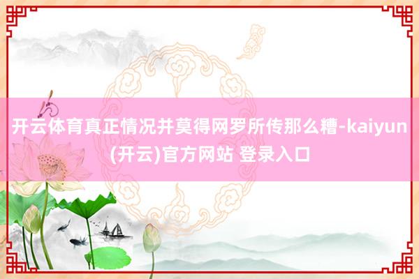 开云体育真正情况并莫得网罗所传那么糟-kaiyun(开云)官方网站 登录入口