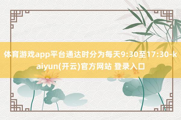 体育游戏app平台通达时分为每天9:30至17:30-kaiyun(开云)官方网站 登录入口