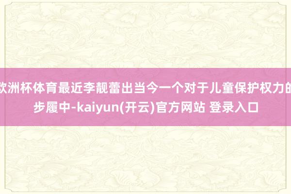 欧洲杯体育最近李靓蕾出当今一个对于儿童保护权力的步履中-kaiyun(开云)官方网站 登录入口