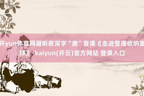 开yun体育网凝听夜深学“唐”首课《走进整理收纳寰球》-kaiyun(开云)官方网站 登录入口