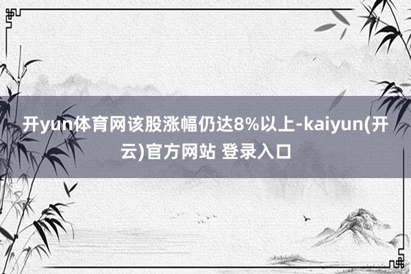 开yun体育网该股涨幅仍达8%以上-kaiyun(开云)官方网站 登录入口