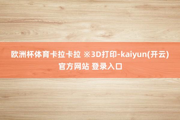 欧洲杯体育卡拉卡拉 ※3D打印-kaiyun(开云)官方网站 登录入口