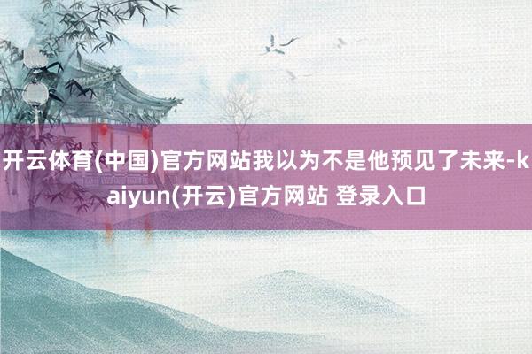 开云体育(中国)官方网站我以为不是他预见了未来-kaiyun(开云)官方网站 登录入口