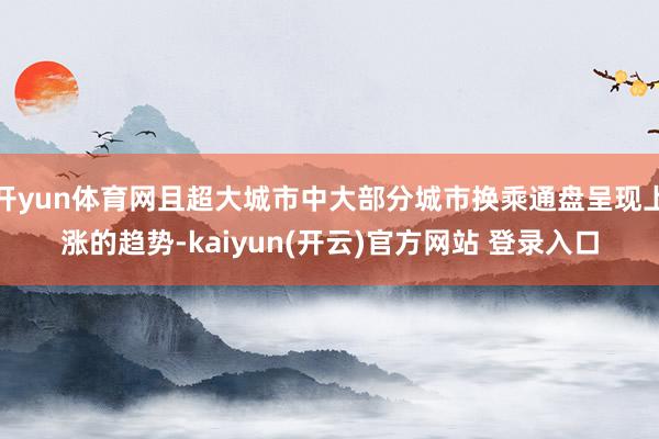 开yun体育网且超大城市中大部分城市换乘通盘呈现上涨的趋势-kaiyun(开云)官方网站 登录入口