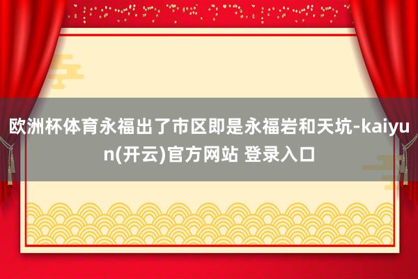 欧洲杯体育永福出了市区即是永福岩和天坑-kaiyun(开云)官方网站 登录入口