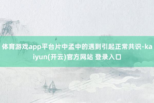 体育游戏app平台片中孟中的遇到引起正常共识-kaiyun(开云)官方网站 登录入口