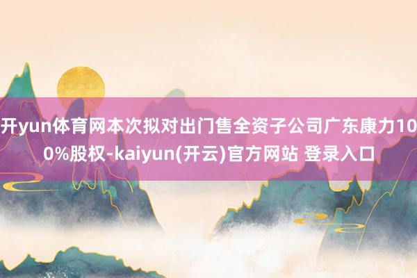 开yun体育网本次拟对出门售全资子公司广东康力100%股权-kaiyun(开云)官方网站 登录入口