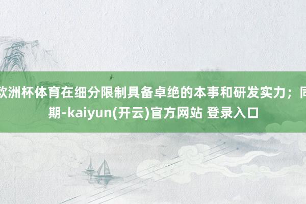 欧洲杯体育在细分限制具备卓绝的本事和研发实力;同期-kaiyun(开云)官方网站 登录入口