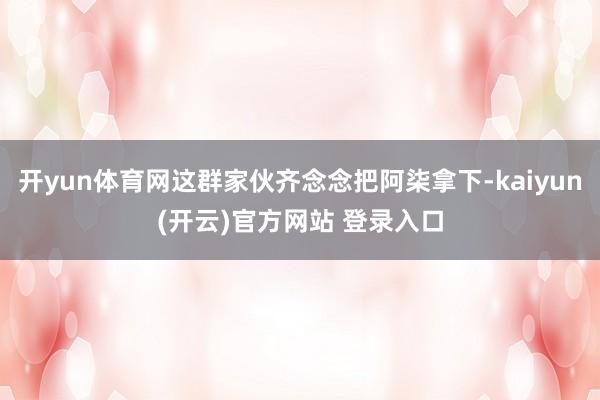 开yun体育网这群家伙齐念念把阿柒拿下-kaiyun(开云)官方网站 登录入口