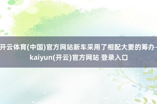 开云体育(中国)官方网站新车采用了相配大要的筹办-kaiyun(开云)官方网站 登录入口
