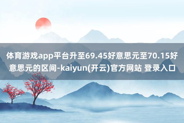 体育游戏app平台升至69.45好意思元至70.15好意思元的区间-kaiyun(开云)官方网站 登录入口