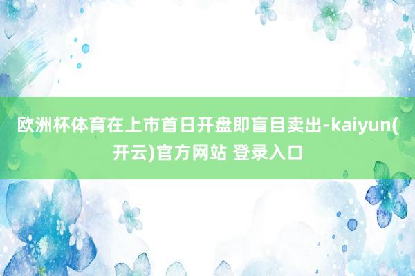 欧洲杯体育在上市首日开盘即盲目卖出-kaiyun(开云)官方网站 登录入口