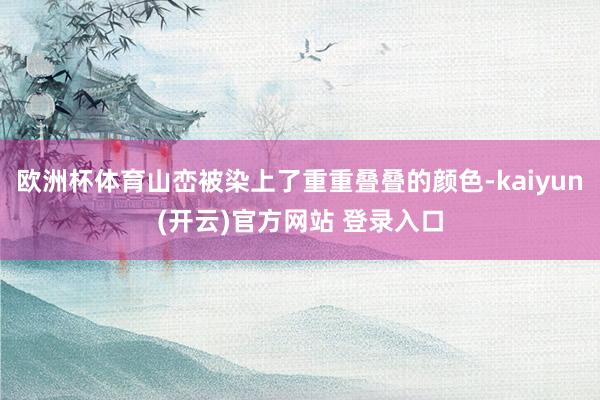 欧洲杯体育山峦被染上了重重叠叠的颜色-kaiyun(开云)官方网站 登录入口