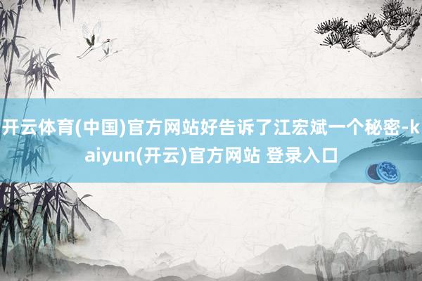开云体育(中国)官方网站好告诉了江宏斌一个秘密-kaiyun(开云)官方网站 登录入口