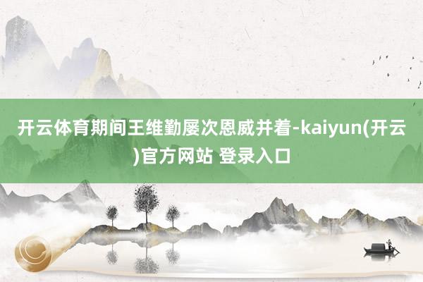 开云体育期间王维勤屡次恩威并着-kaiyun(开云)官方网站 登录入口