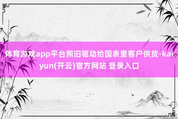 体育游戏app平台照旧驱动给国表里客户供货-kaiyun(开云)官方网站 登录入口