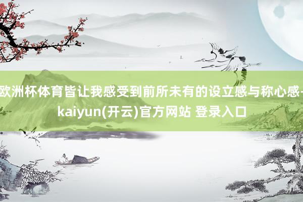 欧洲杯体育皆让我感受到前所未有的设立感与称心感-kaiyun(开云)官方网站 登录入口