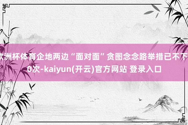 欧洲杯体育企地两边“面对面”贪图念念路举措已不下30次-kaiyun(开云)官方网站 登录入口