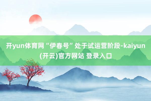 开yun体育网“伊春号”处于试运营阶段-kaiyun(开云)官方网站 登录入口