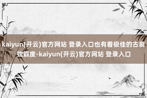 kaiyun(开云)官方网站 登录入口也有着极佳的古装独霸度-kaiyun(开云)官方网站 登录入口