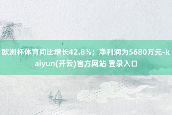 欧洲杯体育同比增长42.8%；净利润为5680万元-kaiyun(开云)官方网站 登录入口