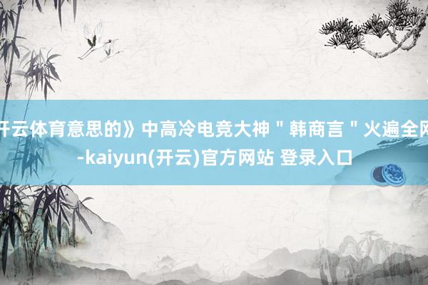 开云体育意思的》中高冷电竞大神＂韩商言＂火遍全网-kaiyun(开云)官方网站 登录入口