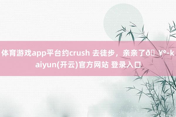 体育游戏app平台约crush 去徒步，亲亲了🥰-kaiyun(开云)官方网站 登录入口