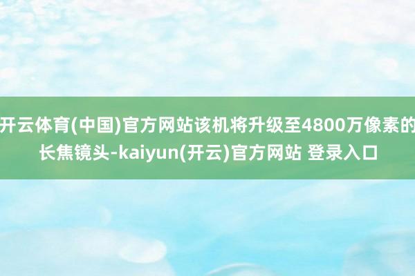 开云体育(中国)官方网站该机将升级至4800万像素的长焦镜头-kaiyun(开云)官方网站 登录入口