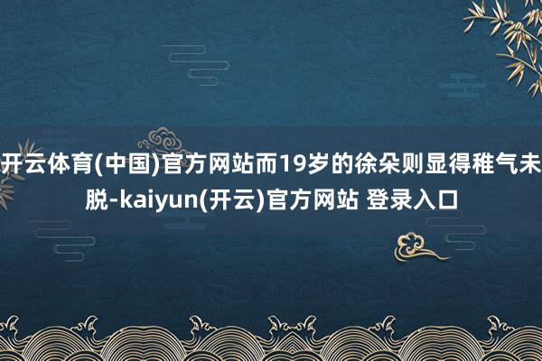 开云体育(中国)官方网站而19岁的徐朵则显得稚气未脱-kaiyun(开云)官方网站 登录入口