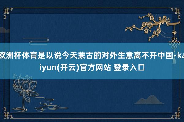 欧洲杯体育是以说今天蒙古的对外生意离不开中国-kaiyun(开云)官方网站 登录入口