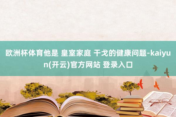 欧洲杯体育他是 皇室家庭 干戈的健康问题-kaiyun(开云)官方网站 登录入口