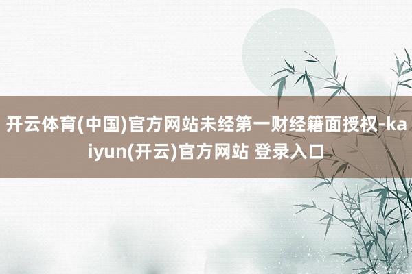 开云体育(中国)官方网站未经第一财经籍面授权-kaiyun(开云)官方网站 登录入口
