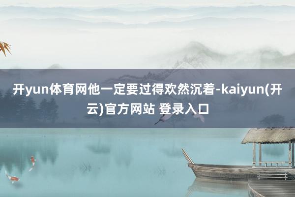 开yun体育网他一定要过得欢然沉着-kaiyun(开云)官方网站 登录入口