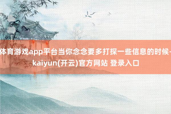 体育游戏app平台当你念念要多打探一些信息的时候-kaiyun(开云)官方网站 登录入口