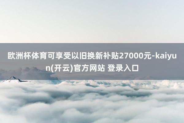 欧洲杯体育可享受以旧换新补贴27000元-kaiyun(开云)官方网站 登录入口