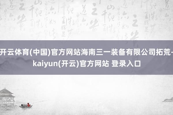 开云体育(中国)官方网站海南三一装备有限公司拓荒-kaiyun(开云)官方网站 登录入口