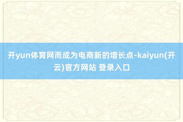 开yun体育网而成为电商新的增长点-kaiyun(开云)官方网站 登录入口
