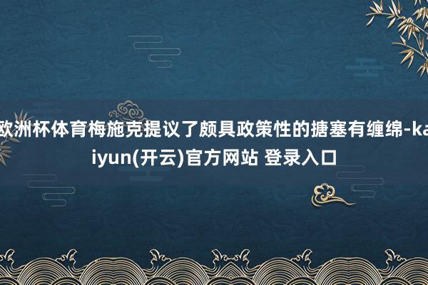 欧洲杯体育梅施克提议了颇具政策性的搪塞有缠绵-kaiyun(开云)官方网站 登录入口