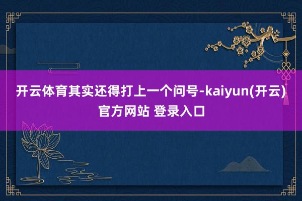 开云体育其实还得打上一个问号-kaiyun(开云)官方网站 登录入口