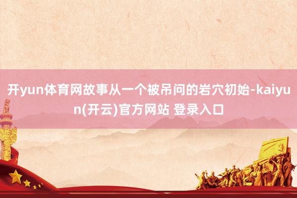 开yun体育网故事从一个被吊问的岩穴初始-kaiyun(开云)官方网站 登录入口