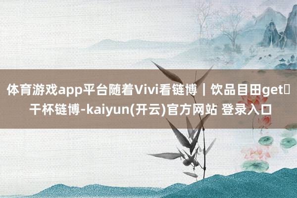 体育游戏app平台随着Vivi看链博｜饮品目田get✔ 干杯链博-kaiyun(开云)官方网站 登录入口