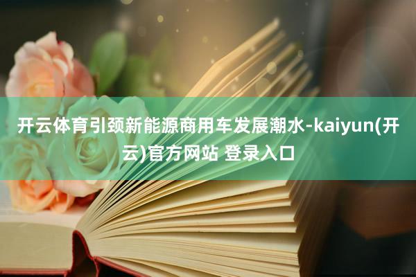 开云体育引颈新能源商用车发展潮水-kaiyun(开云)官方网站 登录入口