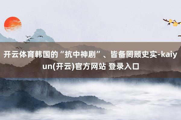 开云体育韩国的“抗中神剧”、皆备罔顾史实-kaiyun(开云)官方网站 登录入口