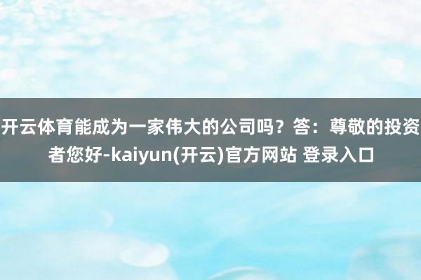 开云体育能成为一家伟大的公司吗？　　答：尊敬的投资者您好-kaiyun(开云)官方网站 登录入口