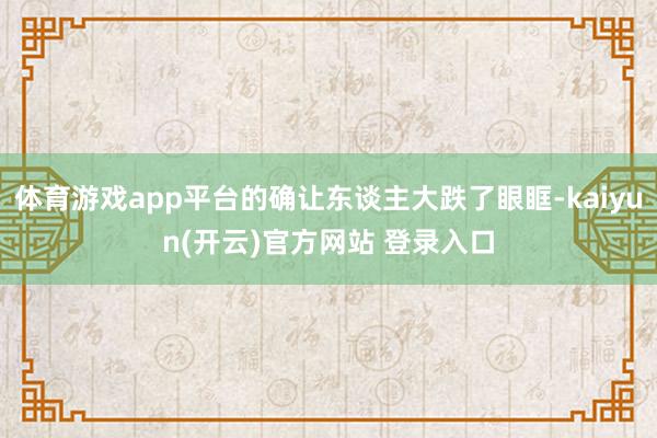 体育游戏app平台的确让东谈主大跌了眼眶-kaiyun(开云)官方网站 登录入口