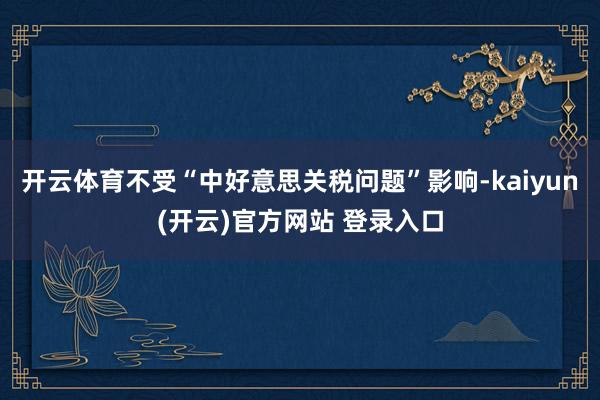 开云体育不受“中好意思关税问题”影响-kaiyun(开云)官方网站 登录入口