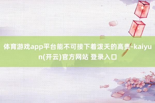 体育游戏app平台能不可接下着泼天的高贵-kaiyun(开云)官方网站 登录入口