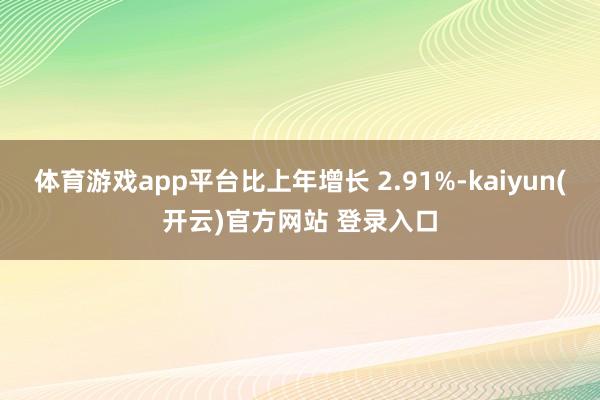 体育游戏app平台比上年增长 2.91%-kaiyun(开云)官方网站 登录入口