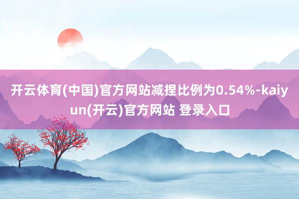 开云体育(中国)官方网站减捏比例为0.54%-kaiyun(开云)官方网站 登录入口