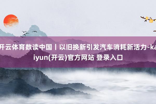 开云体育数读中国丨以旧换新引发汽车消耗新活力-kaiyun(开云)官方网站 登录入口